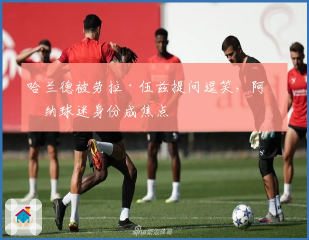 哈兰德被劳拉·伍兹提问逗笑，阿森纳球迷身份成焦点