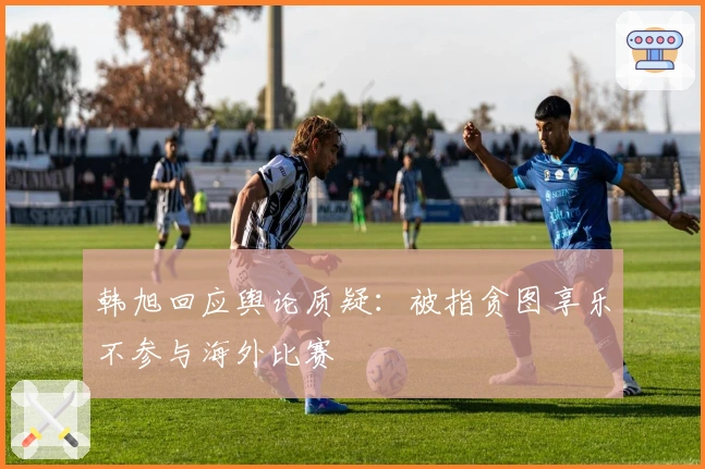 韩旭回应舆论质疑：被指贪图享乐不参与海外比赛