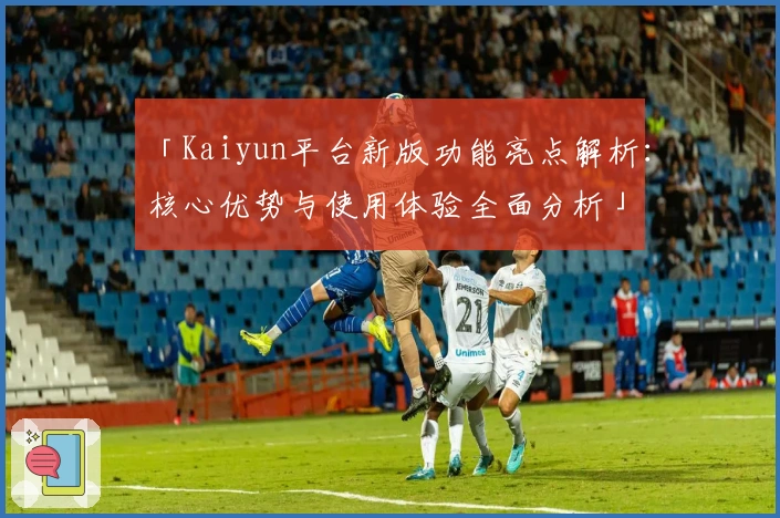 「Kaiyun平台新版功能亮点解析：核心优势与使用体验全面分析」