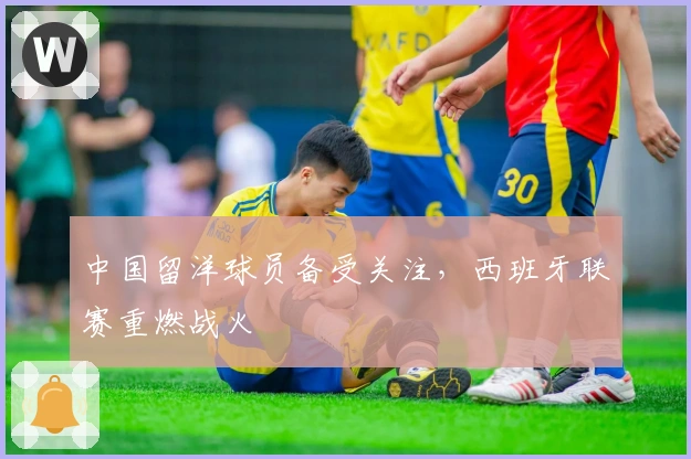 中国留洋球员备受关注，西班牙联赛重燃战火