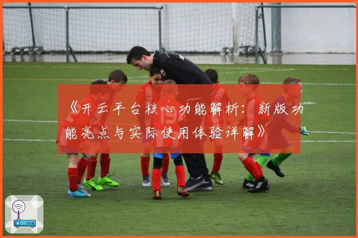 《开云平台核心功能解析:新版功能亮点与实际使用体验详解》